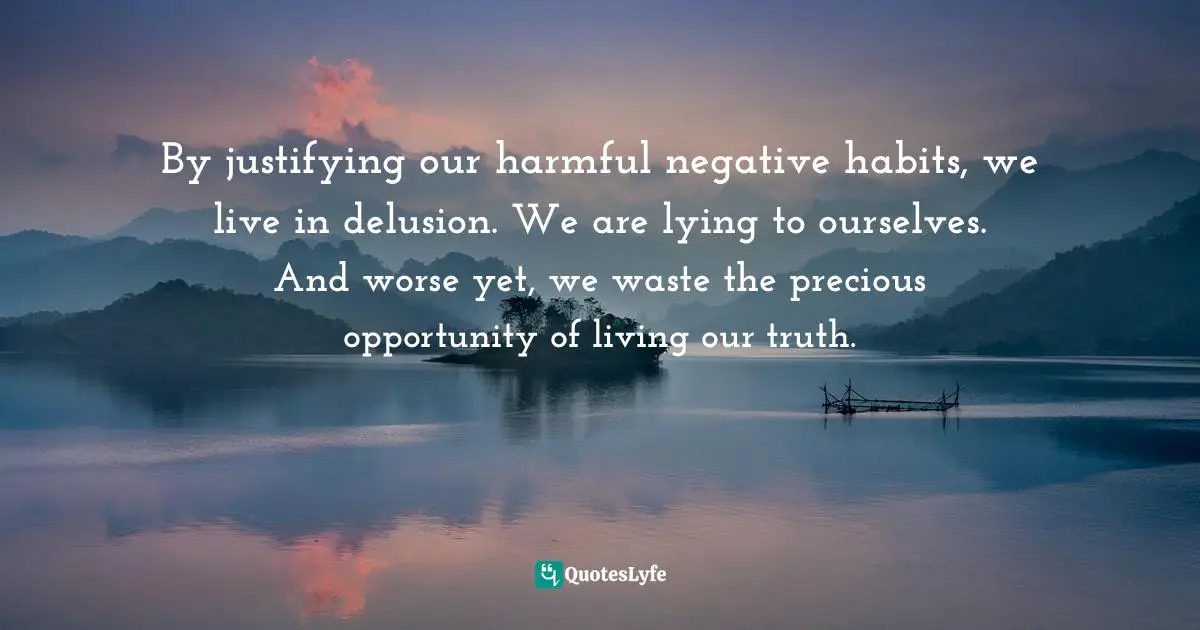 By justifying our harmful negative habits, we live in delusion. We are lying to ourselves. And worse yet, we waste the precious opportunity of living our truth.
