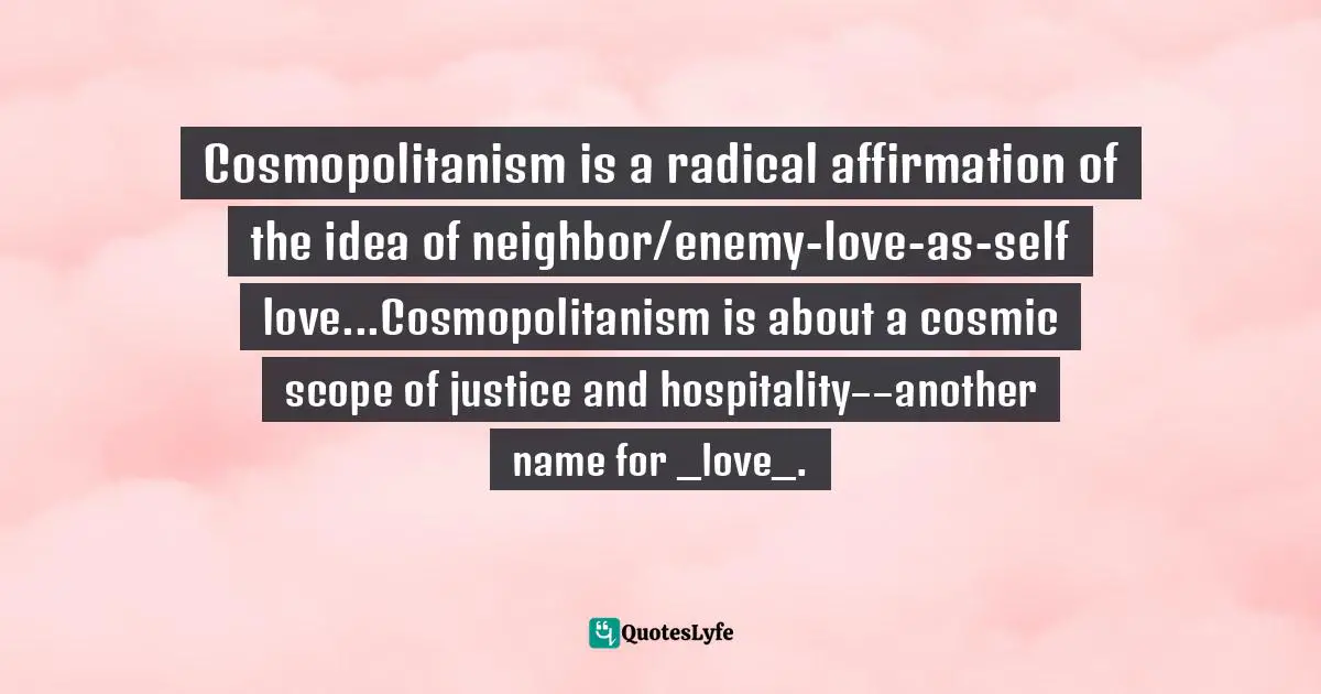Cosmopolitanism is a radical affirmation of the idea of neighbor/enemy-love-as-self love...Cosmopolitanism is about a cosmic scope of justice and hospitality––another name for _love_.