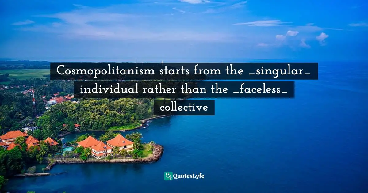 Cosmopolitanism starts from the _singular_ individual rather than the _faceless_ collective