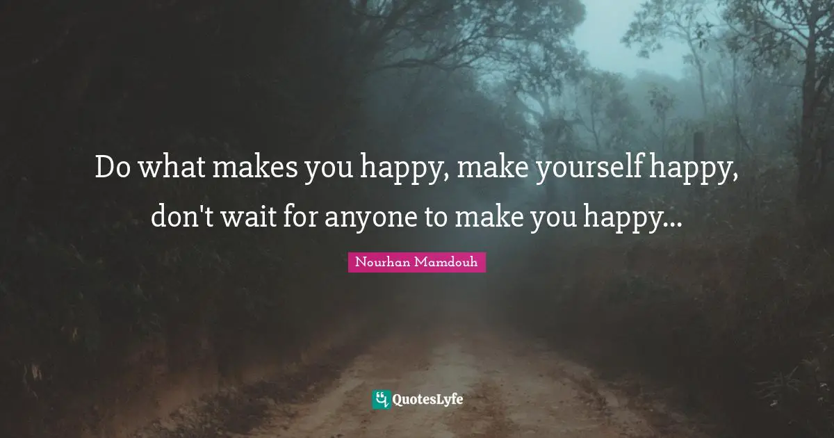 Do what makes you happy, make yourself happy, don't wait for anyone to make you happy...