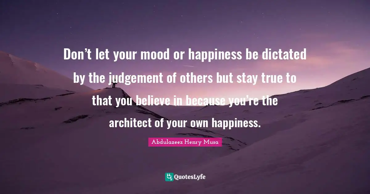 Don’t let your mood or happiness be dictated by the judgement of others but stay true to that you believe in because you’re the architect of your own happiness.