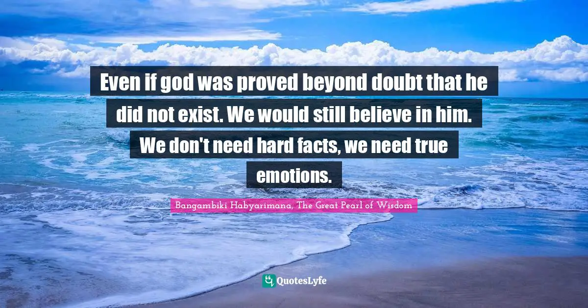 Even if god was proved beyond doubt that he did not exist. We would still believe in him. We don't need hard facts, we need true emotions.
