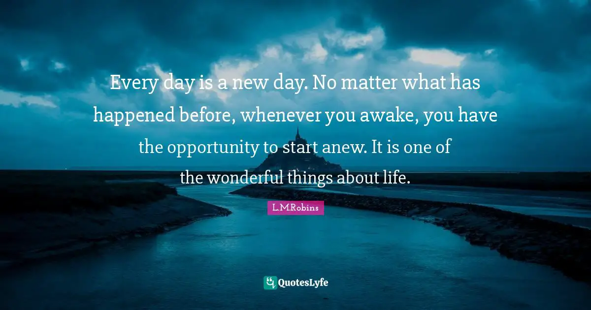 Every day is a new day. No matter what has happened before, whenever you awake, you have the opportunity to start anew. It is one of the wonderful things about life.