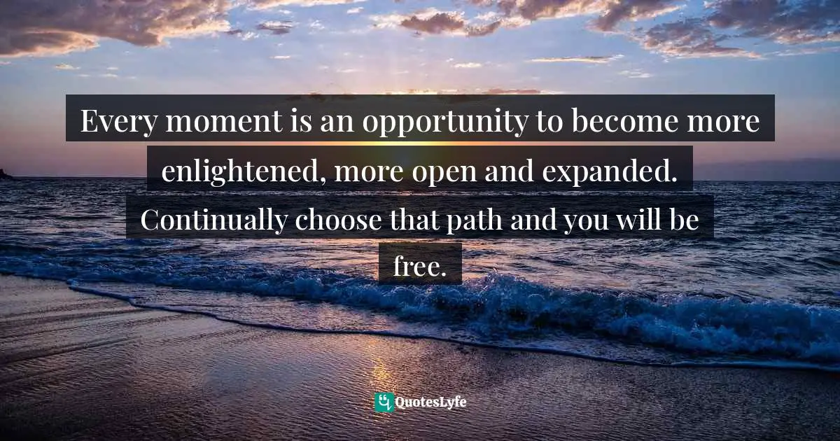 Every moment is an opportunity to become more enlightened, more open and expanded. Continually choose that path and you will be free.