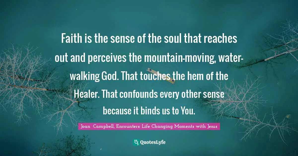 Faith is the sense of the soul that reaches out and perceives the mountain-moving, water-walking God. That touches the hem of the Healer. That confounds every other sense because it binds us to You.