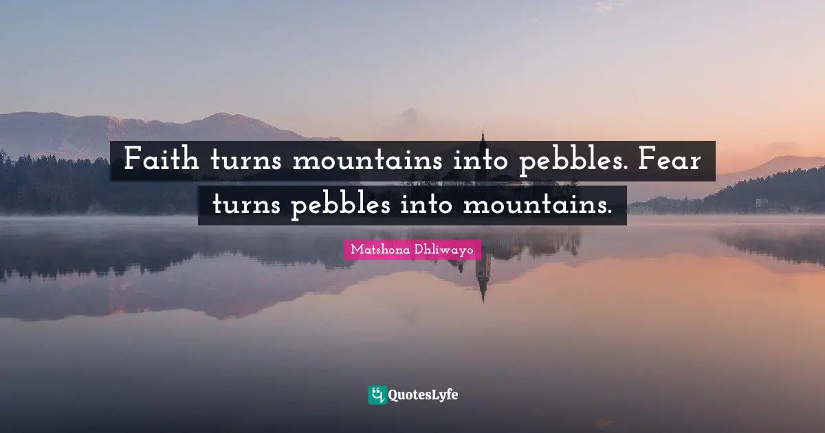 Faith turns mountains into pebbles. Fear turns pebbles into mountains.