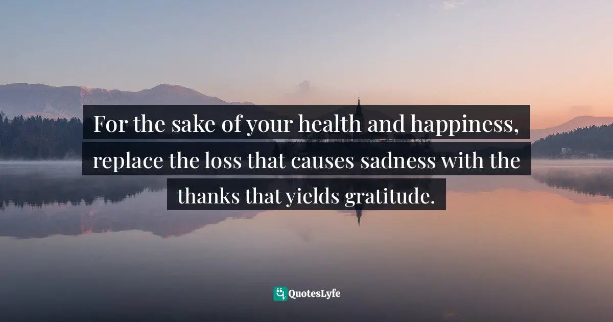 Charles F. Glassman, Brain Drain   The Breakthrough That Will Change Your Life Quotes: "For the sake of your health and happiness, replace the loss that causes sadness with the thanks that yields gratitude."