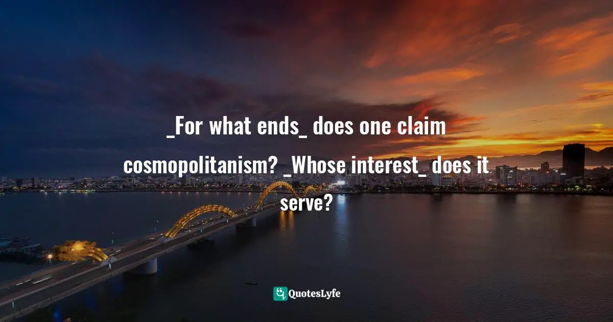 _For what ends_ does one claim cosmopolitanism? _Whose interest_ does it serve?