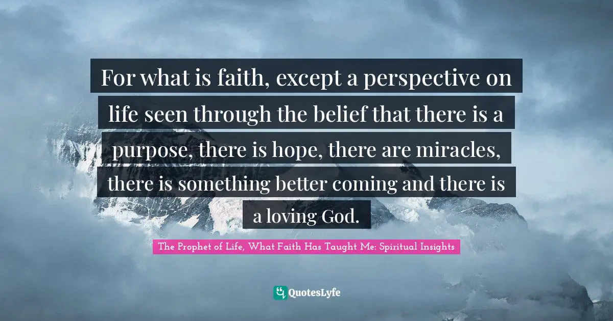 For what is faith, except a perspective on life seen through the belief that there is a purpose, there is hope, there are miracles, there is something better coming and there is a loving God.