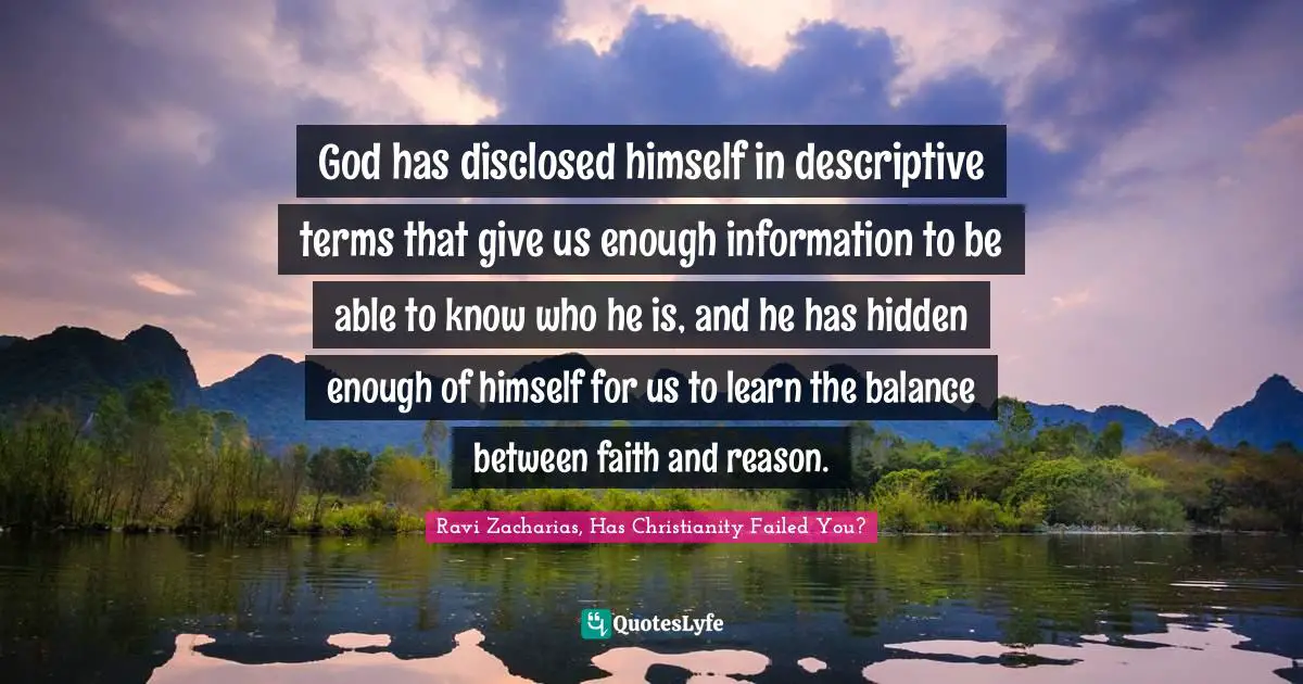Ravi Zacharias Quotes: "God has disclosed himself in descriptive terms that give us enough information to be able to know who he is, and he has hidden enough of himself for us to learn the balance between faith and reason."