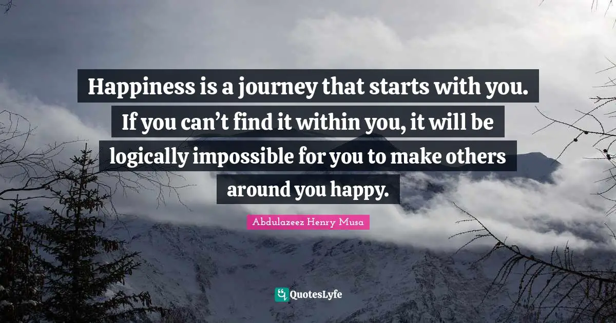 Happiness is a journey that starts with you. If you can’t find it within you, it will be logically impossible for you to make others around you happy.