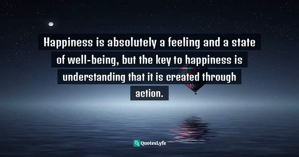 Happiness is absolutely a feeling and a state of well-being, but the key to happiness is understanding that it is created through action.