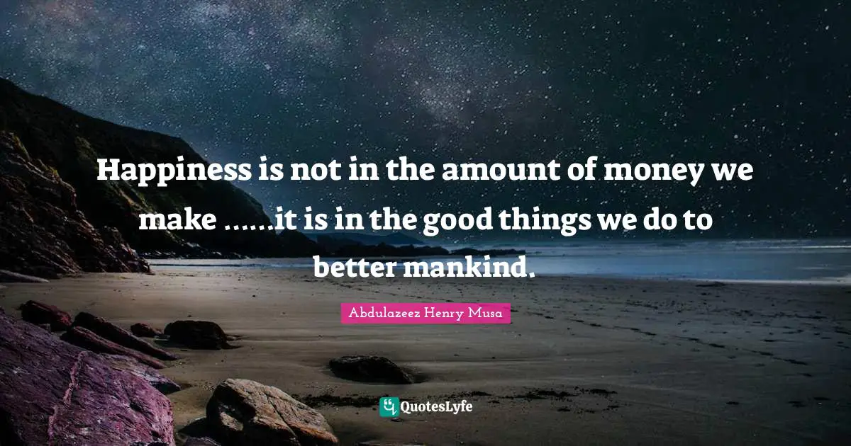 Happiness is not in the amount of money we make ……it is in the good things we do to better mankind.