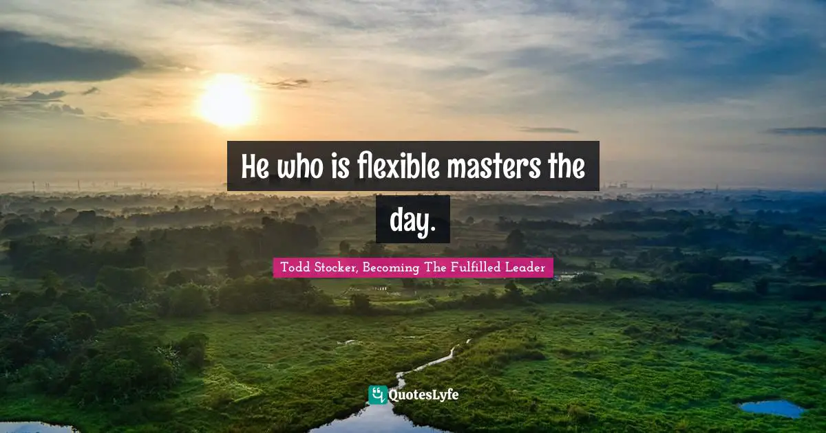 He who is flexible masters the day.