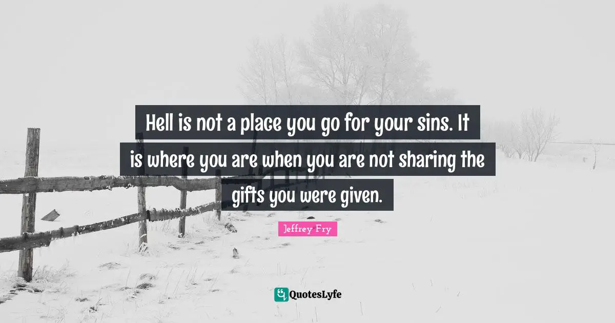 Hell is not a place you go for your sins. It is where you are when you are not sharing the gifts you were given.
