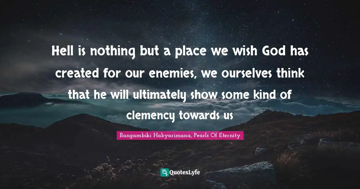 Hell is nothing but a place we wish God has created for our enemies, we ourselves think that he will ultimately show some kind of clemency towards us