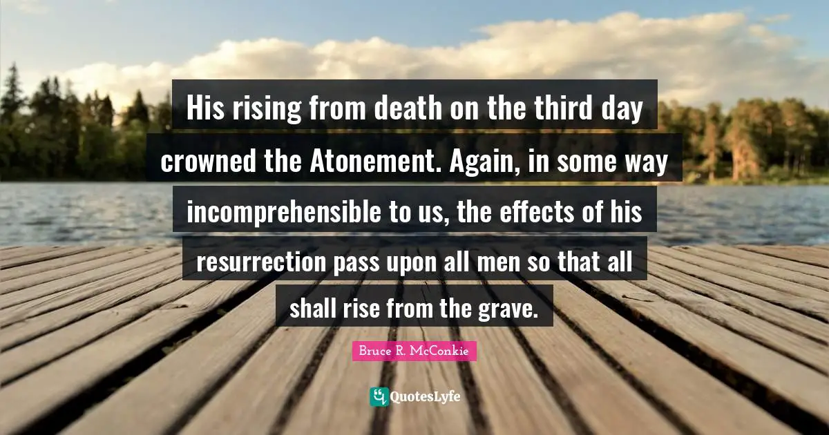 Grave Quotes: "His rising from death on the third day crowned the Atonement. Again, in some way incomprehensible to us, the effects of his resurrection pass upon all men so that all shall rise from the grave."
