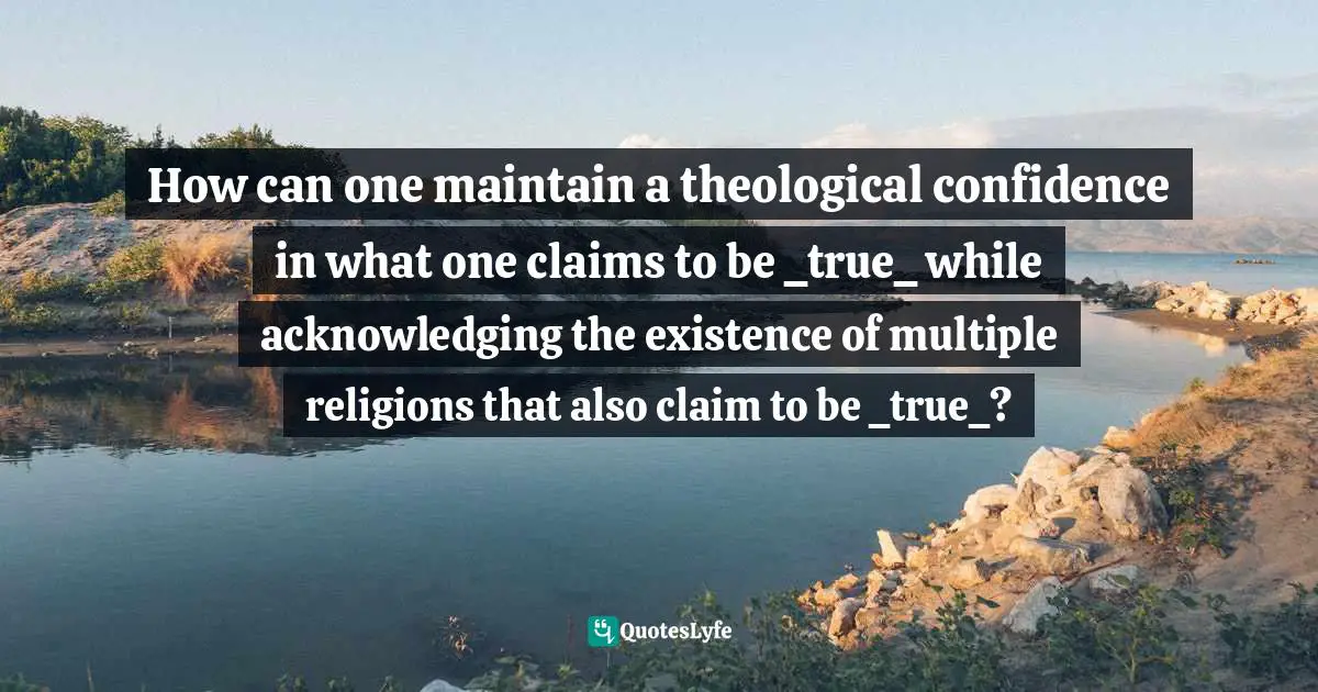 How can one maintain a theological confidence in what one claims to be _true_ while acknowledging the existence of multiple religions that also claim to be _true_?