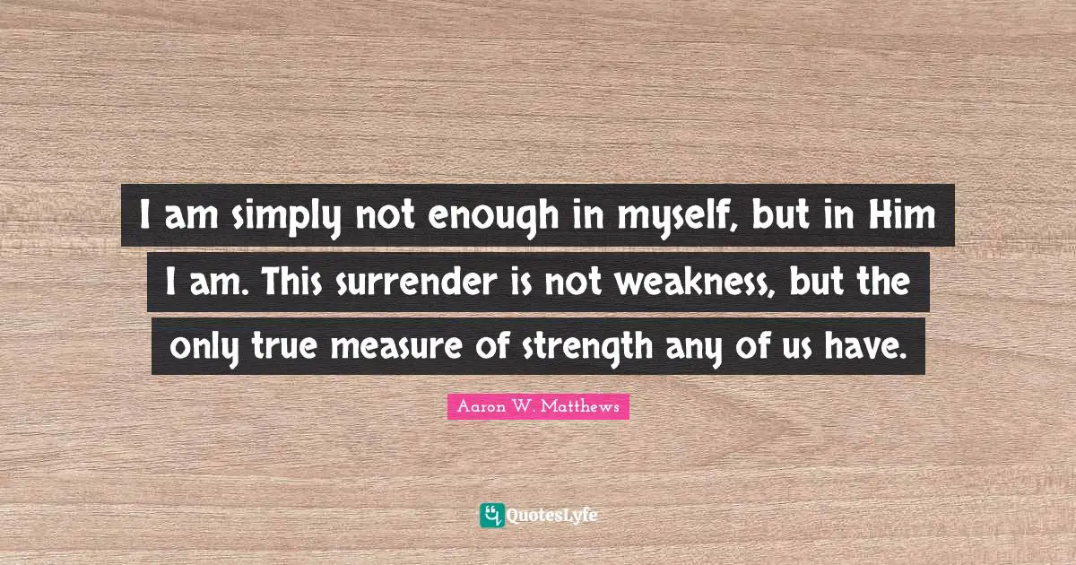 I am simply not enough in myself, but in Him I am. This surrender is not weakness, but the only true measure of strength any of us have.