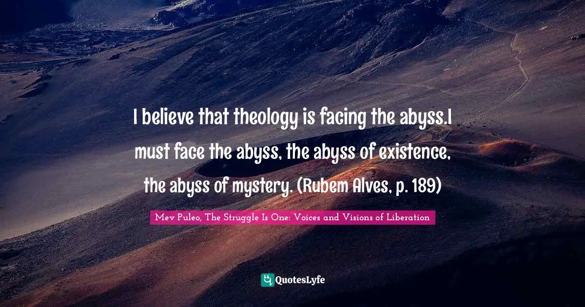 I believe that theology is facing the abyss.I must face the abyss, the abyss of existence, the abyss of mystery. (Rubem Alves, p. 189)