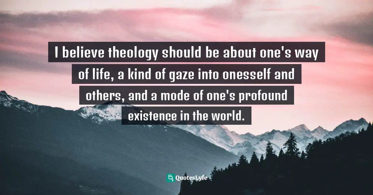 I believe theology should be about one's way of life, a kind of gaze into onesself and others, and a mode of one's profound existence in the world.