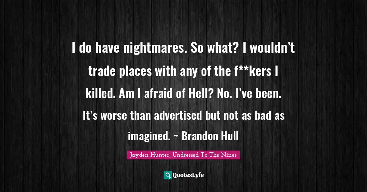 I do have nightmares. So what? I wouldn’t trade places with any of the f**kers I killed. Am I afraid of Hell? No. I’ve been. It’s worse than advertised but not as bad as imagined. ~ Brandon Hull