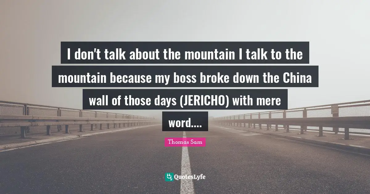 I don't talk about the mountain I talk to the mountain because my boss broke down the China wall of those days (JERICHO) with mere word....