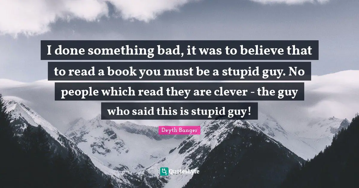 I done something bad, it was to believe that to read a book you must be a stupid guy. No people which read they are clever - the guy who said this is stupid guy!
