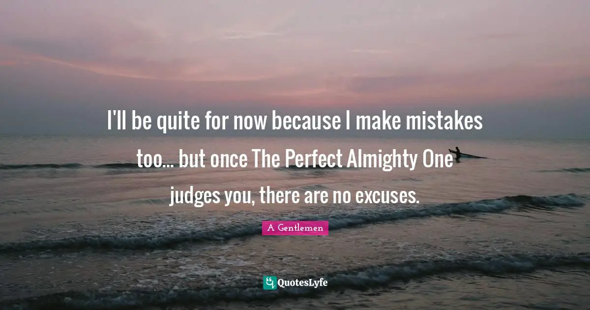 I'll be quite for now because I make mistakes too... but once The Perfect Almighty One judges you, there are no excuses.