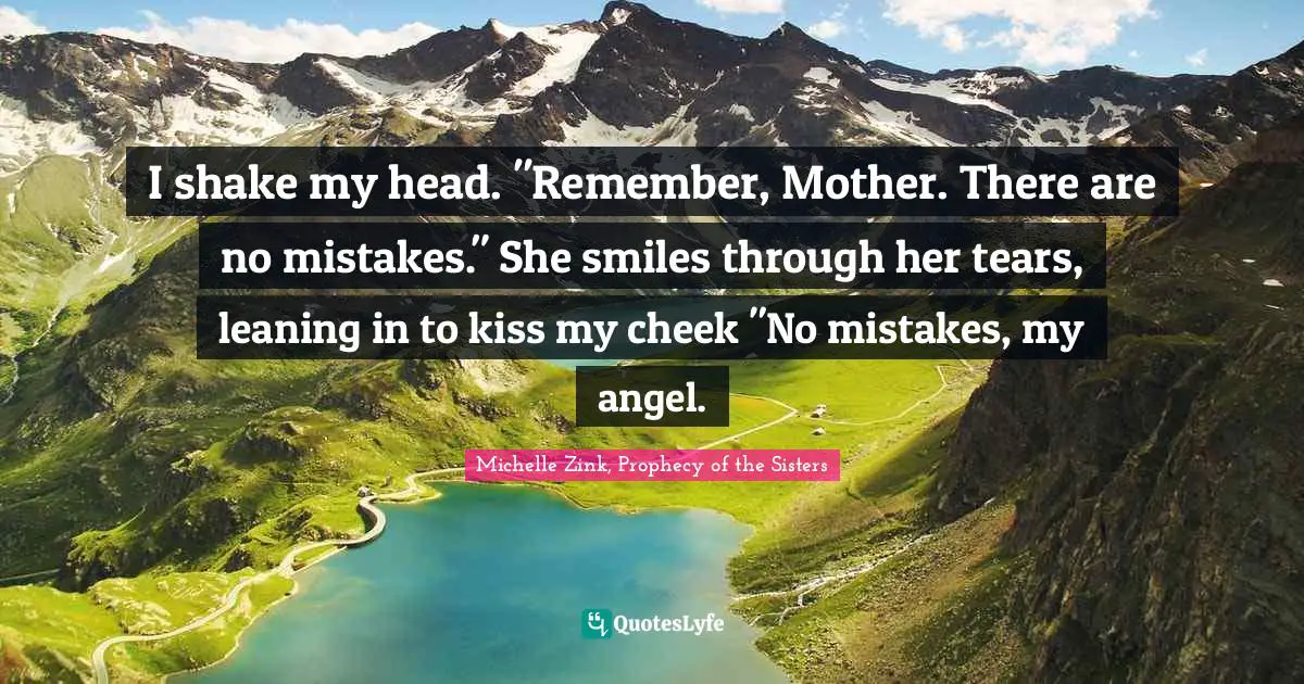 I shake my head. "Remember, Mother. There are no mistakes." She smiles through her tears, leaning in to kiss my cheek "No mistakes, my angel.