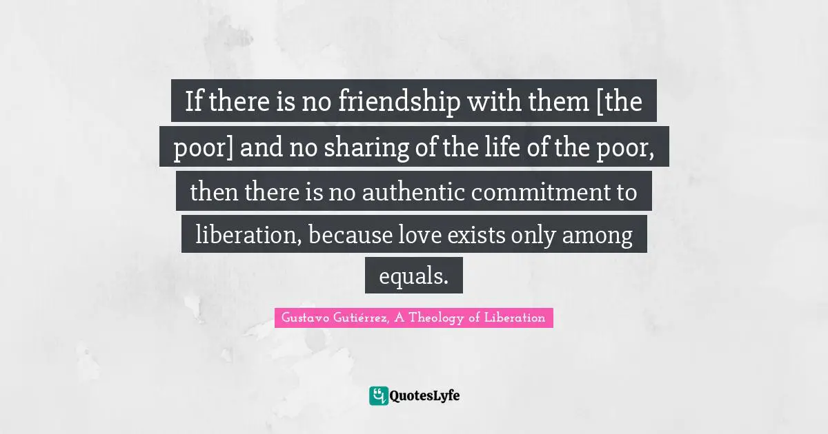 Theology Quotes: "If there is no friendship with them [the poor] and no sharing of the life of the poor, then there is no authentic commitment to liberation, because love exists only among equals."