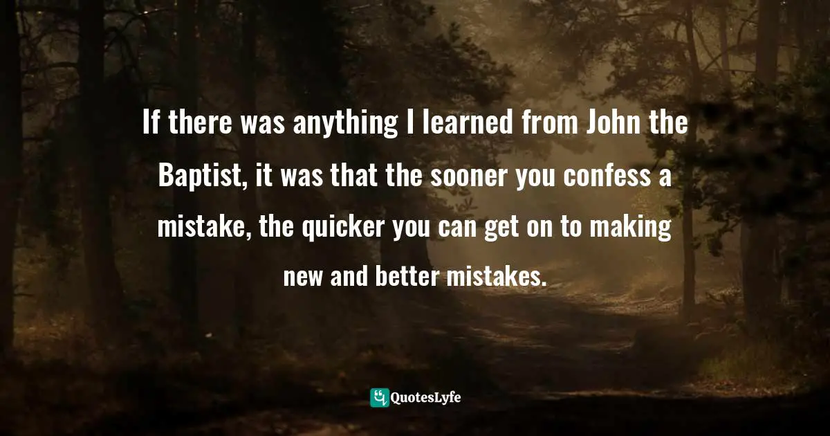 If there was anything I learned from John the Baptist, it was that the sooner you confess a mistake, the quicker you can get on to making new and better mistakes.