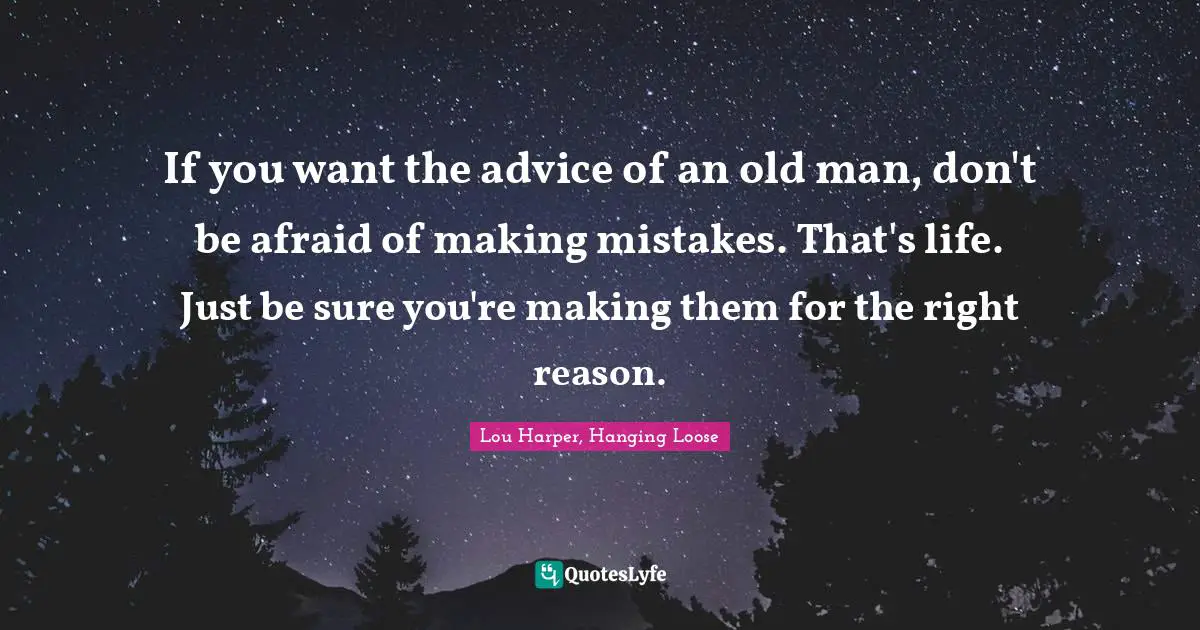 If you want the advice of an old man, don't be afraid of making mistakes. That's life. Just be sure you're making them for the right reason.