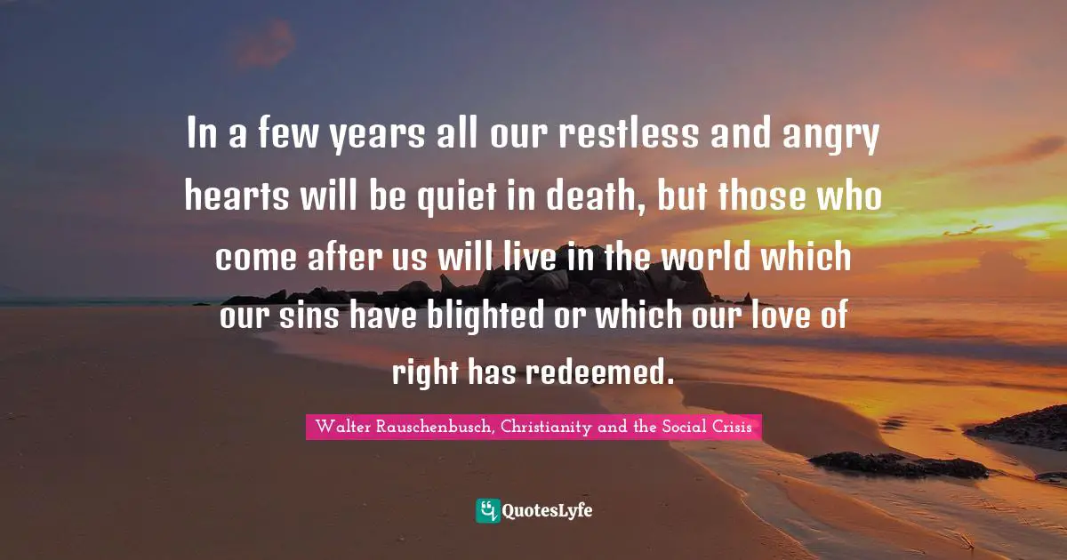 In a few years all our restless and angry hearts will be quiet in death, but those who come after us will live in the world which our sins have blighted or which our love of right has redeemed.