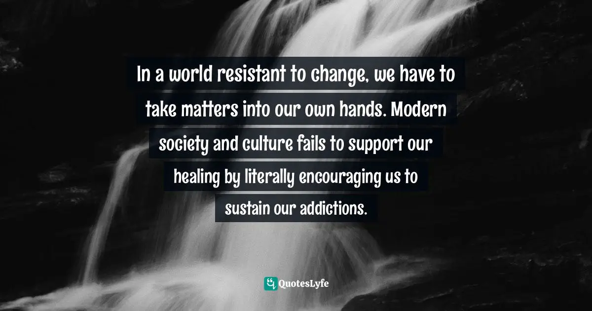 In a world resistant to change, we have to take matters into our own hands. Modern society and culture fails to support our healing by literally encouraging us to sustain our addictions.