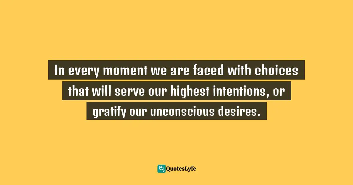 In every moment we are faced with choices that will serve our highest intentions, or gratify our unconscious desires.