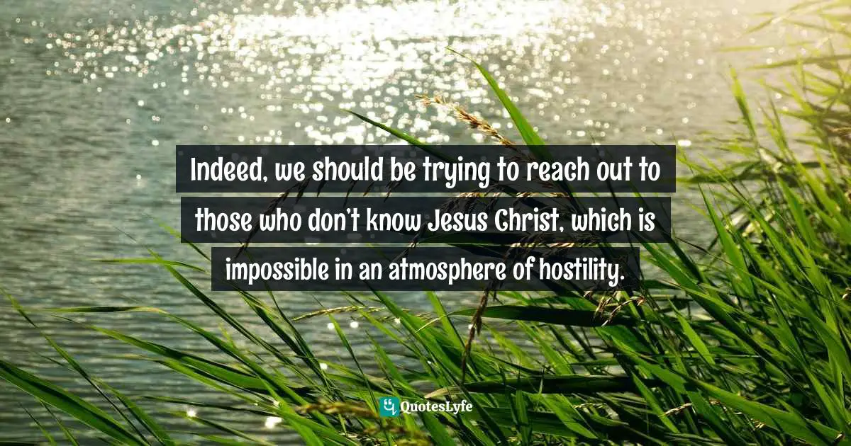 Indeed, we should be trying to reach out to those who don’t know Jesus Christ, which is impossible in an atmosphere of hostility.
