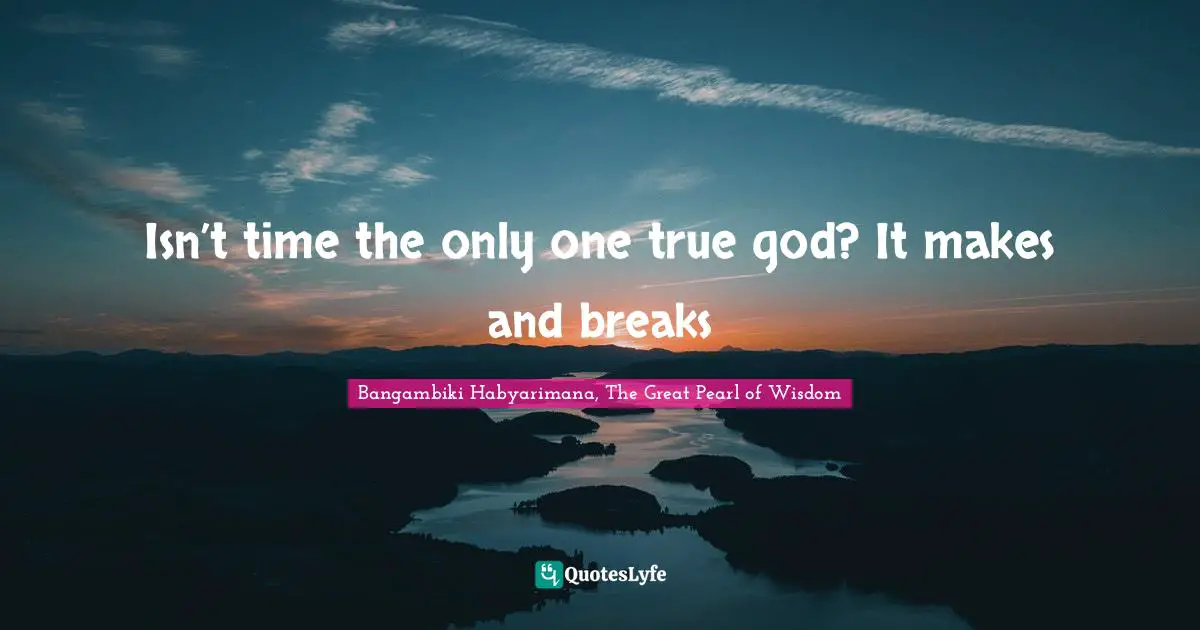 Isn’t time the only one true god? It makes and breaks