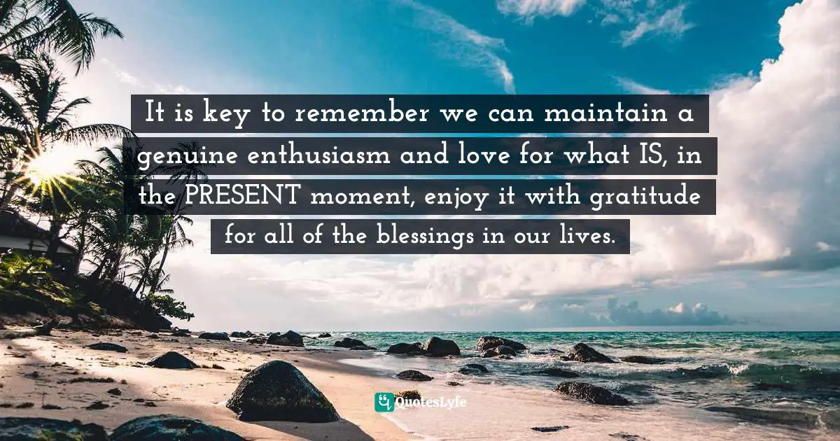It is key to remember we can maintain a genuine enthusiasm and love for what IS, in the PRESENT moment, enjoy it with gratitude for all of the blessings in our lives.