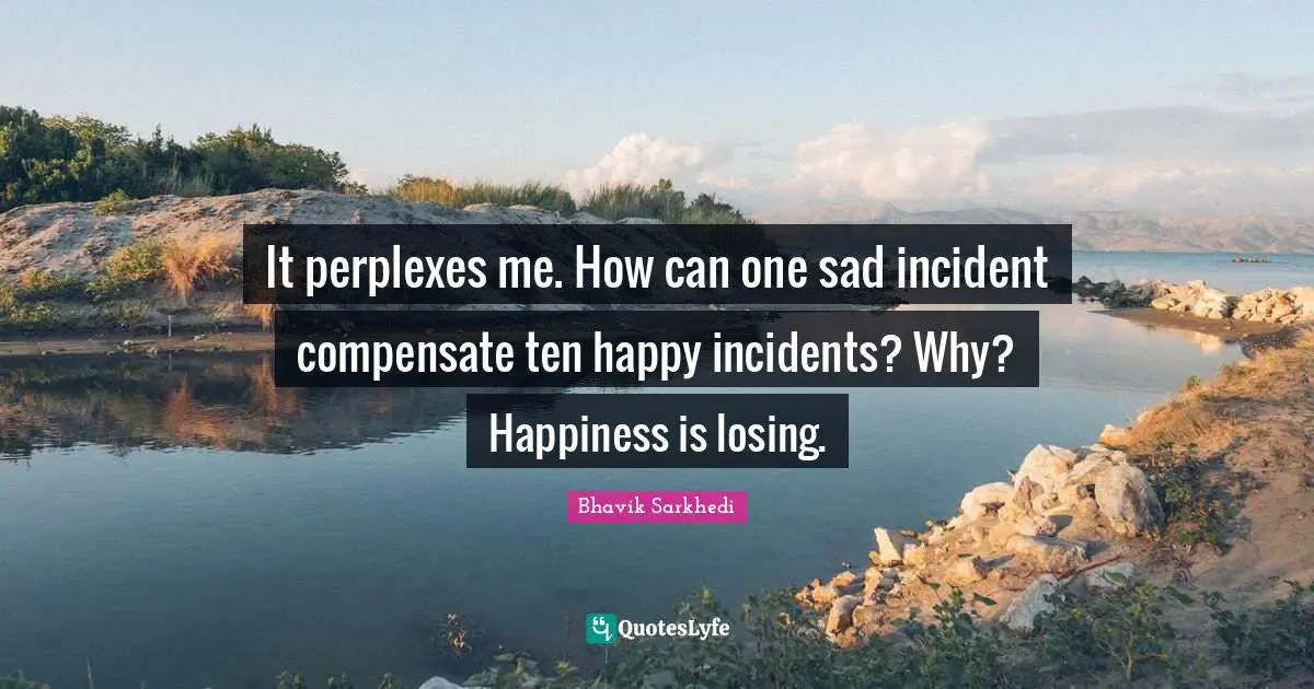 It perplexes me. How can one sad incident compensate ten happy incidents? Why? Happiness is losing.
