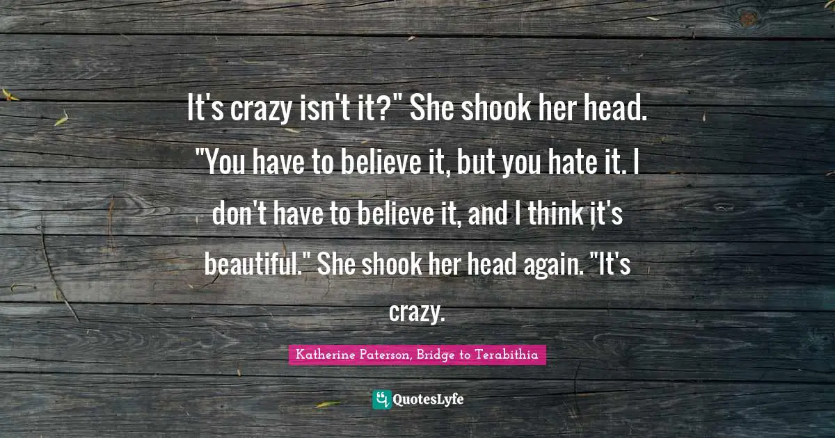 It's crazy isn't it?" She shook her head. "You have to believe it, but you hate it. I don't have to believe it, and I think it's beautiful." She shook her head again. "It's crazy.