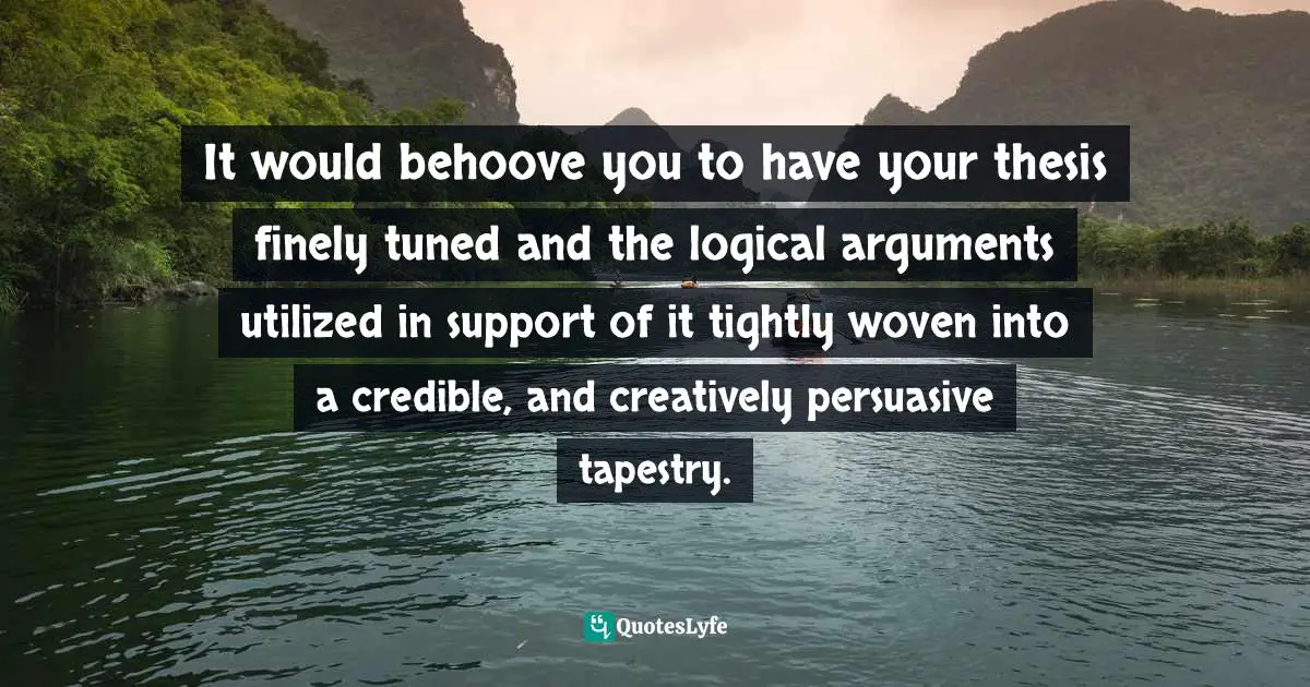 It would behoove you to have your thesis finely tuned and the logical arguments utilized in support of it tightly woven into a credible, and creatively persuasive tapestry.