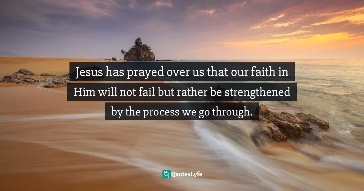 Strength Through Adversity Quotes: "Jesus has prayed over us that our faith in Him will not fail but rather be strengthened by the process we go through."
