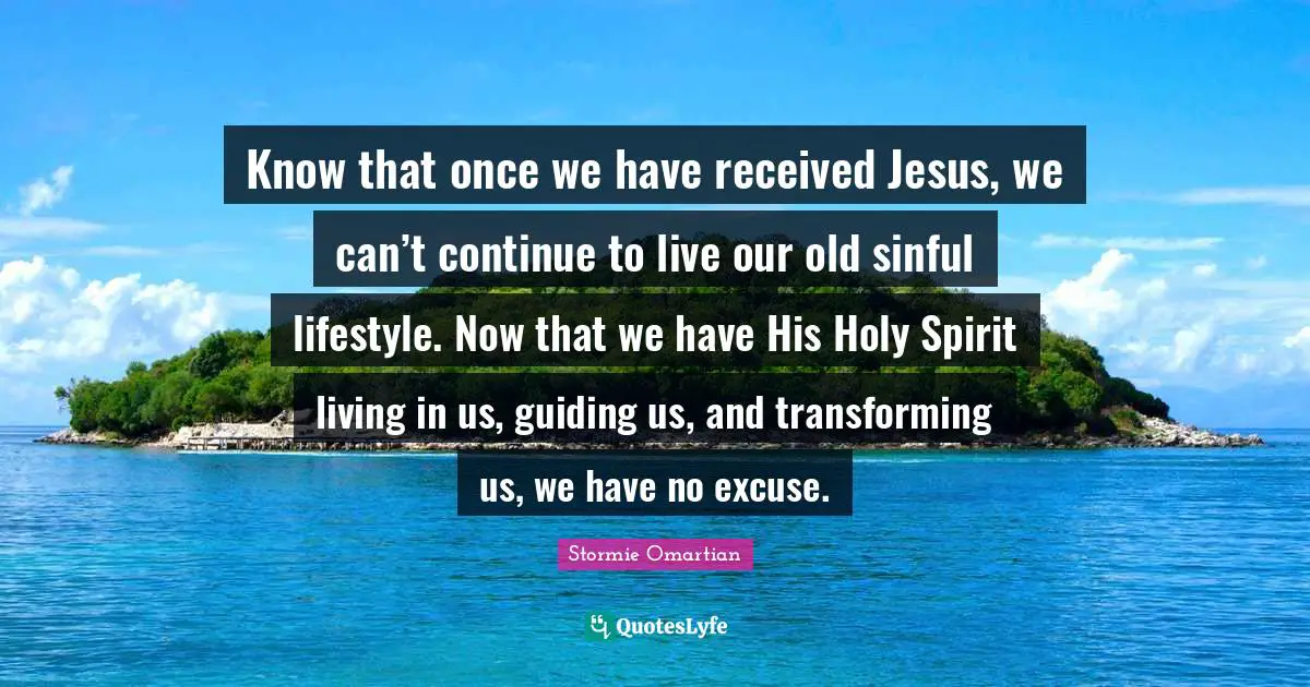 Know that once we have received Jesus, we can’t continue to live our old sinful lifestyle. Now that we have His Holy Spirit living in us, guiding us, and transforming us, we have no excuse.