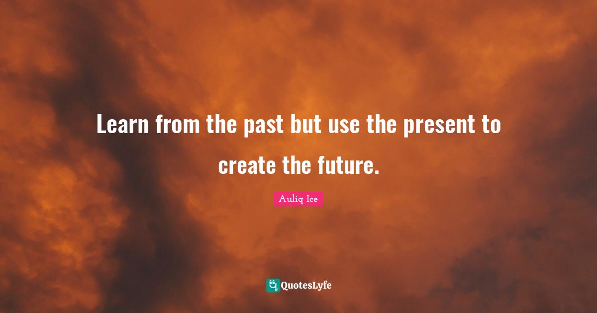 Learn from the past but use the present to create the future.