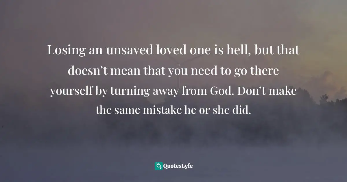 Losing an unsaved loved one is hell, but that doesn’t mean that you need to go there yourself by turning away from God. Don’t make the same mistake he or she did.