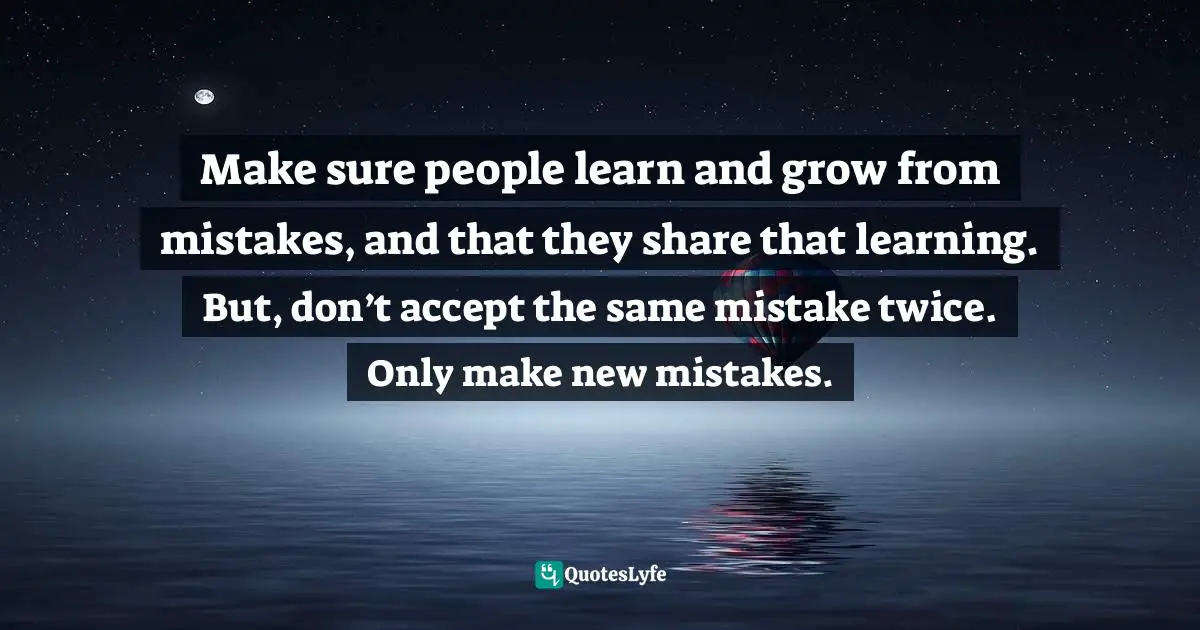 Make sure people learn and grow from mistakes, and that they share that learning. But, don’t accept the same mistake twice. Only make new mistakes.