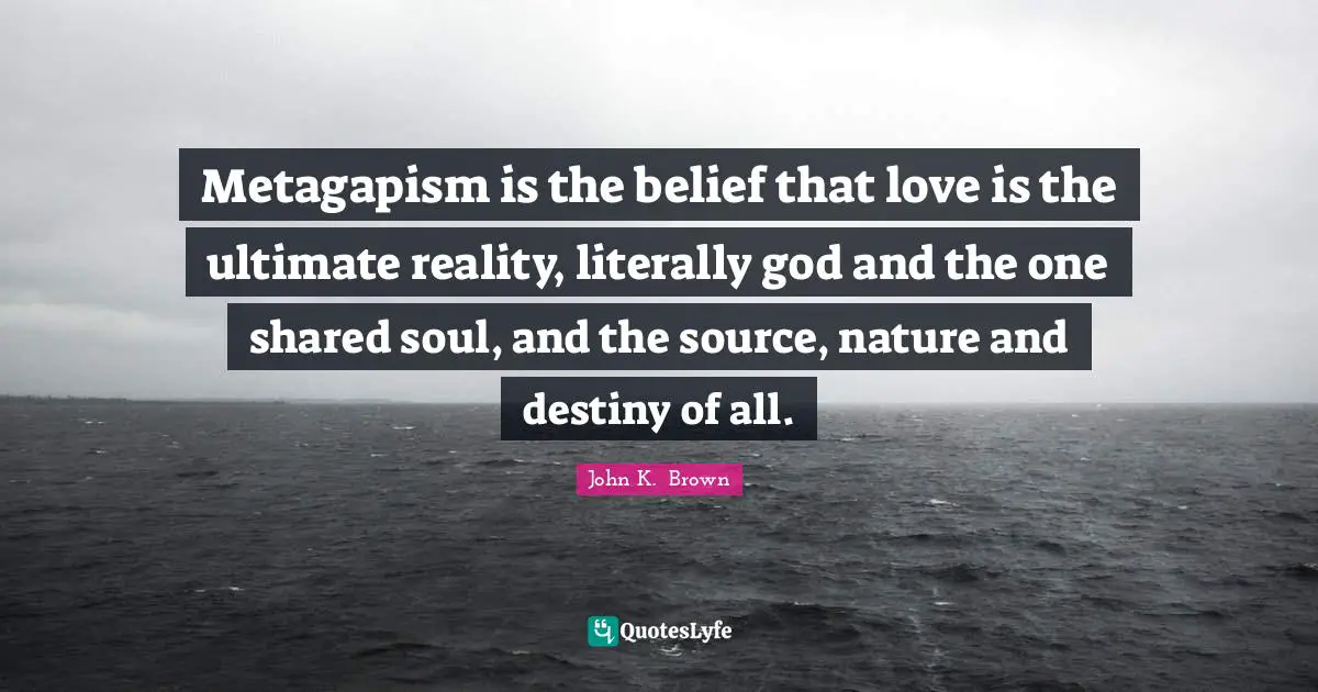 Metagapism is the belief that love is the ultimate reality, literally god and the one shared soul, and the source, nature and destiny of all.