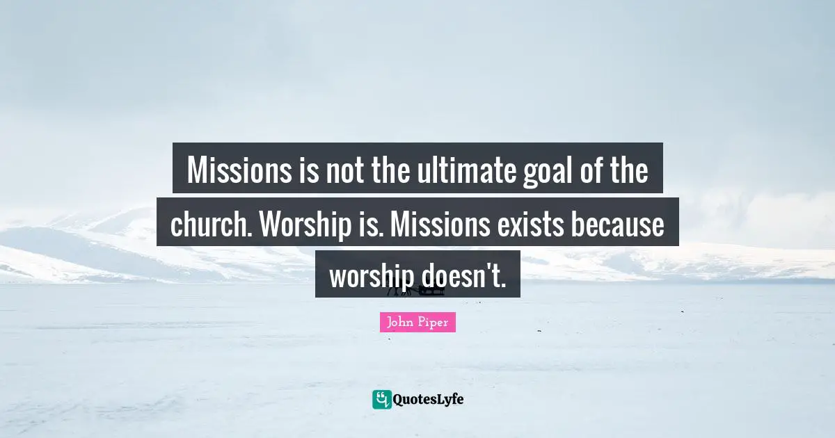 Theology Quotes: "Missions is not the ultimate goal of the church. Worship is. Missions exists because worship doesn't."