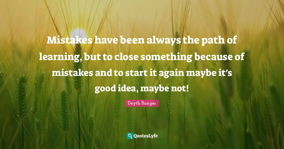 Mistakes have been always the path of learning, but to close something because of mistakes and to start it again maybe it's good idea, maybe not!